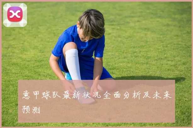意甲球队最新状况全面分析及未来预测